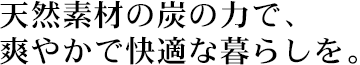 天然素材の炭の力で、爽やかで快適な暮らしを。